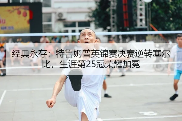 经典永存：特鲁姆普英锦赛决赛逆转塞尔比，生涯第25冠荣耀加冕